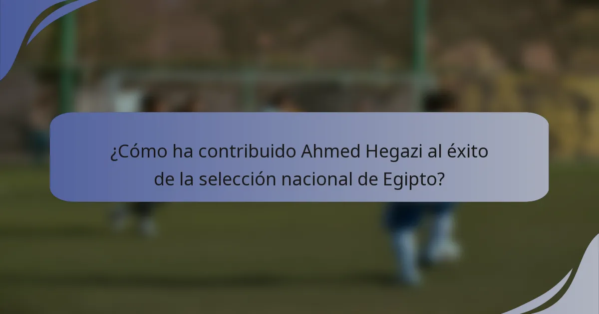 ¿Cómo ha contribuido Ahmed Hegazi al éxito de la selección nacional de Egipto?